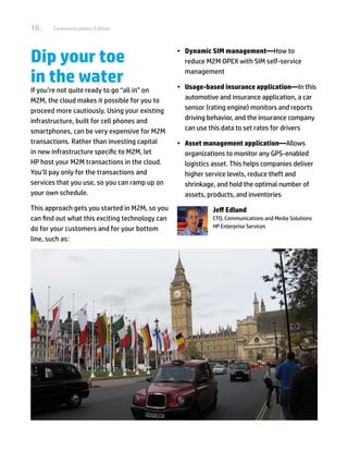 18.    Communications Edition




Dip your toe                                     •	 Dynamic SIM management—How to
                                                    reduce M2M OPEX with SIM self-service

in the water                                        management

                                                 •	 Usage-based insurance application—In this
If you’re not quite ready to go “all in” on
M2M, the cloud makes it possible for you to         automotive and insurance application, a car
proceed more cautiously. Using your existing        sensor (rating engine) monitors and reports
infrastructure, built for cell phones and           driving behavior, and the insurance company
smartphones, can be very expensive for M2M          can use this data to set rates for drivers
transactions. Rather than investing capital      •	 Asset management application—Allows
in new infrastructure specific to M2M, let          organizations to monitor any GPS-enabled
HP host your M2M transactions in the cloud.         logistics asset. This helps companies deliver
You’ll pay only for the transactions and            higher service levels, reduce theft and
services that you use, so you can ramp up on        shrinkage, and hold the optimal number of
your own schedule.                                  assets, products, and inventories
This approach gets you started in M2M, so you                Jeff Edlund
can find out what this exciting technology can               CTO, Communications and Media Solutions
do for your customers and for your bottom                    HP Enterprise Services

line, such as:
 