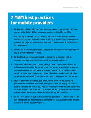 Communications Edition   19.




7 M2M best practices
for mobile providers
1.	 Realize that M2M is different from your core business and requires different
    market skills. Build M2M as a separate business with different KPIs.

2.	 Make sure you have global connectivity with local sales. To compete in a
    market such as fleet telematics asset tracking, your platform must operate
    globally, but to grow the business, you must understand local requirements
    and regulations.

3.	 Participate in industry standards. Cooperation between network operators is
    key to growing the M2M market.

4.	 Be flexible about technologies such as operating systems as well as
    management systems. Machines come in all shapes and sizes.

5.	 Think carefully about your pricing, taking into account costs to deliver as
    well as perceived value. Some machines may output an unending stream of
    data while others, such as medical devices, may be critical to life-or-death
    decisions. Have your business and financial analysts work closely with the
    people designing the M2M solution to get your pricing right for the market.

6.	 Grow in the vertical markets you know. While the M2M network and
    platform are horizontal solutions, the applications are highly tailored to
    specific vertical markets. If you’ve already built partnerships and developed
    an expertise in a particular vertical market, look to grow within that market
    to take advantage of your expertise and existing partnerships.

7.	 Be proactive about analytics. Make analytics part of your offering. Instead of
    just billing for data from machines, demonstrate the value of finding insights
    in the data from a fleet of machines.
 