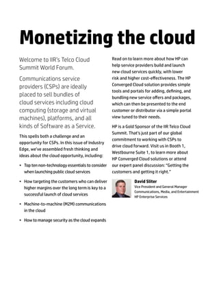 Monetizing the cloud
Welcome to IIR’s Telco Cloud                       Read on to learn more about how HP can
                                                   help service providers build and launch
Summit World Forum.
                                                   new cloud services quickly, with lower
Communications service                             risk and higher cost-effectiveness. The HP
                                                   Converged Cloud solution provides simple
providers (CSPs) are ideally
                                                   tools and portals for adding, defining, and
placed to sell bundles of                          bundling new service offers and packages,
cloud services including cloud                     which can then be presented to the end
computing (storage and virtual                     customer or distributor via a simple portal
machines), platforms, and all                      view tuned to their needs.

kinds of Software as a Service.                    HP is a Gold Sponsor of the IIR Telco Cloud
                                                   Summit. That’s just part of our global
This spells both a challenge and an
                                                   commitment to working with CSPs to
opportunity for CSPs. In this issue of Industry
                                                   drive cloud forward. Visit us in Booth 1,
Edge, we’ve assembled fresh thinking and
                                                   Westbourne Suite 1, to learn more about
ideas about the cloud opportunity, including:
                                                   HP Converged Cloud solutions or attend
•	 Top ten non-technology essentials to consider   our expert panel discussion: “Getting the
   when launching public cloud services            customers and getting it right.”

•	 How targeting the customers who can deliver                 David Sliter
   higher margins over the long term is key to a               Vice President and General Manager
                                                               Communications, Media, and Entertainment
   successful launch of cloud services                         HP Enterprise Services

•	 Machine-to-machine (M2M) communications
   in the cloud

•	 How to manage security as the cloud expands
 