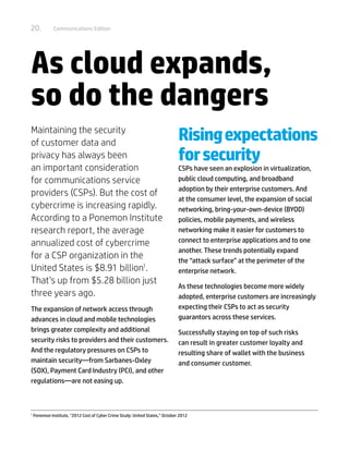 20.            Communications Edition




As cloud expands,
so do the dangers
Maintaining the security
of customer data and
                                                                                Rising expectations
privacy has always been                                                         for security
an important consideration                                                      CSPs have seen an explosion in virtualization,
for communications service                                                      public cloud computing, and broadband
                                                                                adoption by their enterprise customers. And
providers (CSPs). But the cost of
                                                                                at the consumer level, the expansion of social
cybercrime is increasing rapidly.                                               networking, bring-your-own-device (BYOD)
According to a Ponemon Institute                                                policies, mobile payments, and wireless
research report, the average                                                    networking make it easier for customers to
annualized cost of cybercrime                                                   connect to enterprise applications and to one
                                                                                another. These trends potentially expand
for a CSP organization in the                                                   the “attack surface” at the perimeter of the
United States is $8.91 billion1.                                                enterprise network.
That’s up from $5.28 billion just
                                                                                As these technologies become more widely
three years ago.                                                                adopted, enterprise customers are increasingly
The expansion of network access through                                         expecting their CSPs to act as security
advances in cloud and mobile technologies                                       guarantors across these services.
brings greater complexity and additional                                        Successfully staying on top of such risks
security risks to providers and their customers.                                can result in greater customer loyalty and
And the regulatory pressures on CSPs to                                         resulting share of wallet with the business
maintain security—from Sarbanes-Oxley                                           and consumer customer.
(SOX), Payment Card Industry (PCI), and other
regulations—are not easing up.



1	
     Ponemon Institute, “2012 Cost of Cyber Crime Study: United States,” October 2012
 