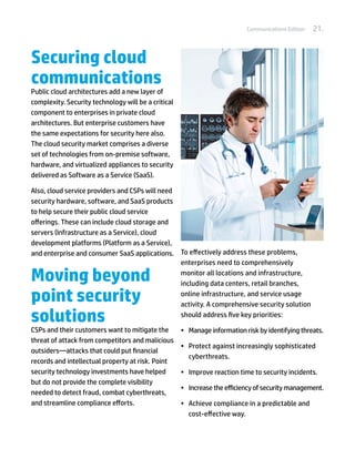 Communications Edition   21.


Securing cloud
communications
Public cloud architectures add a new layer of
complexity. Security technology will be a critical
component to enterprises in private cloud
architectures. But enterprise customers have
the same expectations for security here also.
The cloud security market comprises a diverse
set of technologies from on-premise software,
hardware, and virtualized appliances to security
delivered as Software as a Service (SaaS).

Also, cloud service providers and CSPs will need
security hardware, software, and SaaS products
to help secure their public cloud service
offerings. These can include cloud storage and
servers (Infrastructure as a Service), cloud
development platforms (Platform as a Service),
and enterprise and consumer SaaS applications. To effectively address these problems,
                                                 enterprises need to comprehensively

Moving beyond                                    monitor all locations and infrastructure,
                                                 including data centers, retail branches,

point security                                   online infrastructure, and service usage
                                                 activity. A comprehensive security solution

solutions                                        should address five key priorities:

CSPs and their customers want to mitigate the        •	 Manage information risk by identifying threats.
threat of attack from competitors and malicious
                                                     •	 Protect against increasingly sophisticated
outsiders—attacks that could put financial
                                                        cyberthreats.
records and intellectual property at risk. Point
security technology investments have helped          •	 Improve reaction time to security incidents.
but do not provide the complete visibility
                                                     •	 Increase the efficiency of security management.
needed to detect fraud, combat cyberthreats,
and streamline compliance efforts.                   •	 Achieve compliance in a predictable and
                                                        cost-effective way.
 