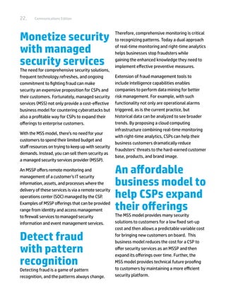 22.     Communications Edition




Monetize security                                     Therefore, comprehensive monitoring is critical
                                                      to recognizing patterns. Today a dual approach

with managed                                          of real-time monitoring and right-time analytics
                                                      helps businesses stop fraudsters while

security services                                     gaining the enhanced knowledge they need to
                                                      implement effective preventive measures.
The need for comprehensive security solutions,
frequent technology refreshes, and ongoing            Extension of fraud management tools to
commitment to fighting fraud can make                 include intelligence capabilities enables
security an expensive proposition for CSPs and        companies to perform data mining for better
their customers. Fortunately, managed security        risk management. For example, with such
services (MSS) not only provide a cost-effective      functionality not only are operational alarms
business model for countering cyberattacks but        triggered, as is the current practice, but
also a profitable way for CSPs to expand their        historical data can be analyzed to see broader
offerings to enterprise customers.                    trends. By proposing a cloud computing
                                                      infrastructure combining real-time monitoring
With the MSS model, there’s no need for your
                                                      with right-time analytics, CSPs can help their
customers to spend their limited budget and
                                                      business customers dramatically reduce
staff resources on trying to keep up with security
                                                      fraudsters’ threats to the hard-earned customer
demands. Instead, you can sell them security as
                                                      base, products, and brand image.
a managed security services provider (MSSP).

An MSSP offers remote monitoring and
management of a customer’s IT security
                                                      An affordable
information, assets, and processes where the          business model to
                                                      help CSPs expand
delivery of these services is via a remote security
operations center (SOC) managed by the CSP.
Examples of MSSP offerings that can be provided
range from identity and access management             their offerings
to firewall services to managed security              The MSS model provides many security
information and event management services.            solutions to customers for a low fixed set-up
                                                      cost and then allows a predictable variable cost

Detect fraud                                          for bringing new customers on board. This
                                                      business model reduces the cost for a CSP to
with pattern                                          offer security services as an MSSP and then
                                                      expand its offerings over time. Further, the
recognition                                           MSS model provides technical future proofing
                                                      to customers by maintaining a more efficient
Detecting fraud is a game of pattern
recognition, and the patterns always change.          security platform.
 