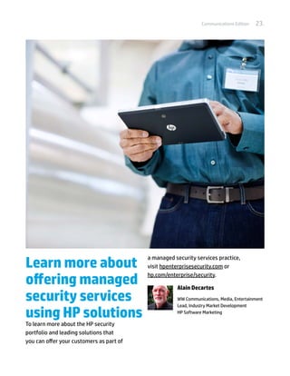 Communications Edition   23.




Learn more about
                                          a managed security services practice,
                                          visit hpenterprisesecurity.com or

offering managed                          hp.com/enterprise/security.

                                                     Alain Decartes
security services                                    WW Communications, Media, Entertainment
                                                     Lead, Industry Market Development

using HP solutions                                   HP Software Marketing

To learn more about the HP security
portfolio and leading solutions that
you can offer your customers as part of
 