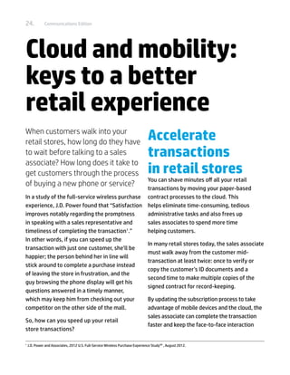24.            Communications Edition




Cloud and mobility:
keys to a better
retail experience
When customers walk into your
retail stores, how long do they have
                                                                                 Accelerate
to wait before talking to a sales                                                transactions
associate? How long does it take to
get customers through the process                                                in retail stores
                                                 You can shave minutes off all your retail
of buying a new phone or service?
                                                 transactions by moving your paper-based
In a study of the full-service wireless purchase contract processes to the cloud. This
experience, J.D. Power found that “Satisfaction helps eliminate time-consuming, tedious
improves notably regarding the promptness        administrative tasks and also frees up
in speaking with a sales representative and      sales associates to spend more time
timeliness of completing the transaction .”1
                                                 helping customers.
In other words, if you can speed up the
                                                 In many retail stores today, the sales associate
transaction with just one customer, she’ll be
                                                 must walk away from the customer mid-
happier; the person behind her in line will
                                                 transaction at least twice: once to verify or
stick around to complete a purchase instead
                                                 copy the customer’s ID documents and a
of leaving the store in frustration, and the
                                                 second time to make multiple copies of the
guy browsing the phone display will get his
                                                 signed contract for record-keeping.
questions answered in a timely manner,
which may keep him from checking out your        By updating the subscription process to take
competitor on the other side of the mall.        advantage of mobile devices and the cloud, the
                                                 sales associate can complete the transaction
So, how can you speed up your retail
                                                 faster and keep the face-to-face interaction
store transactions?

1	
     J.D. Power and Associates, 2012 U.S. Full-Service Wireless Purchase Experience StudySM , August 2012.
 