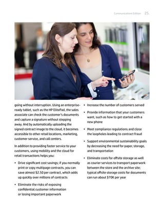 Communications Edition   25.




going without interruption. Using an enterprise- •	 Increase the number of customers served
ready tablet, such as the HP ElitePad, the sales
                                                   •	 Provide information that your customers
associate can check the customer’s documents
                                                      want, such as how to get started with a
and capture a signature without stepping
                                                      new phone
away. And by automatically uploading the
signed contract image to the cloud, it becomes     •	 Meet compliance regulations and close
accessible to other retail locations, marketing,      the loopholes leading to contract fraud
customer service, and call centers.
                                                   •	 Support environmental sustainability goals
In addition to providing faster service to your       by decreasing the need for paper, storage,
customers, using mobility and the cloud for           and transportation
retail transactions helps you:
                                                   •	 Eliminate costs for offsite storage as well
•	 Drive significant cost savings; if you normally    as courier services to transport paperwork
   print or copy multipage contracts, you can         between the store and the archive site;
   save almost $2.50 per contract, which adds         typical offsite storage costs for documents
   up quickly over millions of contracts              can run about $70K per year

•	 Eliminate the risks of exposing
   confidential customer information
   or losing important paperwork
 