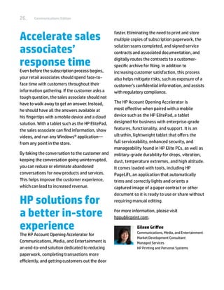26.     Communications Edition




Accelerate sales                                   faster. Eliminating the need to print and store
                                                   multiple copies of subscription paperwork, the

associates’                                        solution scans completed, and signed service
                                                   contracts and associated documentation, and

response time                                      digitally routes the contracts to a customer-
                                                   specific archive for filing. In addition to
Even before the subscription process begins,       increasing customer satisfaction, this process
your retail associates should spend face-to-       also helps mitigate risks, such as exposure of a
face time with customers throughout their          customer’s confidential information, and assists
information gathering. If the customer asks a      with regulatory compliance.
tough question, the sales associate should not
have to walk away to get an answer. Instead,       The HP Account Opening Accelerator is
he should have all the answers available at        most effective when paired with a mobile
his fingertips with a mobile device and a cloud    device such as the HP ElitePad, a tablet
solution. With a tablet such as the HP ElitePad,   designed for business with enterprise-grade
the sales associate can find information, show     features, functionality, and support. It is an
videos, and run any Windows® application—          ultrathin, lightweight tablet that offers the
from any point in the store.                       full serviceability, enhanced security, and
                                                   manageability found in HP Elite PCs, as well as
By taking the conversation to the customer and     military-grade durability for drops, vibration,
keeping the conversation going uninterrupted,      dust, temperature extremes, and high altitude.
you can reduce or eliminate abandoned              It comes loaded with tools, including HP
conversations for new products and services.       PageLift, an application that automatically
This helps improve the customer experience,        trims and correctly lights and orients a
which can lead to increased revenue.               captured image of a paper contract or other
                                                   document so it is ready to use or share without
HP solutions for                                   requiring manual editing.


a better in-store                                  For more information, please visit
                                                   hppublicprint.com.

experience                                                     Eileen Griffee
                                                               Communications, Media, and Entertainment
The HP Account Opening Accelerator for
                                                               Market Development Consultant
Communications, Media, and Entertainment is                    Managed Services
an end-to-end solution dedicated to reducing                   HP Printing and Personal Systems
paperwork, completing transactions more
efficiently, and getting customers out the door
 