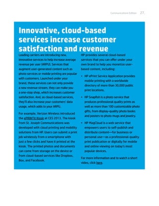 Communications Edition   27.




Innovative, cloud-based
services increase customer
satisfaction and revenue
Leading carriers are introducing new,           HP provides several cloud-based
innovative services to help increase average    services that you can offer under your
revenue per user (ARPU). Services that          own brand to help you monetize user-
augment user-generated content such as          based content, including:
photo services or mobile printing are popular
                                                •	 HP ePrint Service Application provides
with customers. Launched under your
                                                   mobile printing with a worldwide
brand, these services can not only provide
                                                   directory of more than 30,000 public
a new revenue stream, they can make you
                                                   print locations.
a one-stop shop, which increases customer
satisfaction. And, as cloud-based services,     •	 HP Snapfish is a photo service that
they’ll also increase your customers’ data         produces professional quality prints as
usage, which adds to your ARPU.                    well as more than 100 customizable photo
                                                   gifts, from display-quality photo books
For example, Verizon Wireless introduced
                                                   and posters to photo mugs and jewelry.
the ePRINTit Kiosk at CES 2013. The kiosk
from St. Joseph Communications was              •	 HP MagCloud is a web service that
developed with cloud printing and mobility         empowers users to self-publish and
solutions from HP. Users can submit a print        distribute content—for business or
job wirelessly from a smartphone with              personal use—as a professional-quality
just a few clicks and have it printed at the       print publication or digitally for mobile
kiosk. The printed photos and documents            and online viewing on today’s most
can come from storage on the device or             popular devices.
from cloud-based services like Dropbox,
                                                For more information and to watch a short
Box, and Facebook.
                                                video, click here.
 