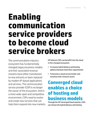 Communications Edition    5.




Enabling
communication
service providers
to become cloud
service brokers
The communications industry           HP believes CSPs can benefit from the cloud
                                      in this changed ecosystem:
ecosystem has fundamentally
changed; legacy business models       •	 To choose hybrid delivery and hosting
                                         options that best meet their requirements
and their associated revenue
streams have either transitioned      •	 To become a cloud service broker and
to new entrants or been replaced         monetize their network assets

by modern IP-based applications
and services. The communication       Converged cloud
service provider (CSP) is no longer
the owner of the ecosystem. And in
                                      enables a choice
a more wide-open and competitive      of hosting and
environment, CSPs need to evolve
and create new services that can
                                      business models
                                      Through the HP Converged Cloud solution, CSPs
help them expand into new markets.    can choose the hybrid delivery and hosting
 