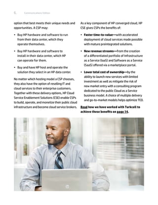6.      Communications Edition



option that best meets their unique needs and        As a key component of HP converged cloud, HP
opportunities. A CSP may:                            CSE gives CSPs the benefits of:

•	 Buy HP hardware and software to run               •	 Faster time-to-value—with accelerated
   from their data center, which they                   deployment of cloud services made possible
   operate themselves.                                  with mature preintegrated solutions.

•	 Buy HP hardware and software to                   •	 New revenue streams—from the creation
   install in their data center, which HP               of a differentiated portfolio of Infrastructure
   can operate for them.                                as a Service (IaaS) and Software as a Service
                                                        (SaaS) offered via a marketplace portal.
•	 Buy and have HP host and operate the
   solution they select in an HP data center.        •	 Lower total cost of ownership—by the
                                                        ability to launch new services with limited
No matter which hosting model a CSP chooses,
                                                        investment as well as mitigate the risk of
they also have the option of reselling IT and
                                                        new market entry with a consulting program
cloud services to their enterprise customers.
                                                        dedicated to the public Cloud as a Service
Together with these delivery options, HP Cloud
                                                        business model. A choice of multiple delivery
Service Enablement Solutions (CSE) enable CSPs
                                                        and go-to-market models helps optimize TCO.
to build, operate, and monetize their public cloud
infrastructure and become cloud service brokers.     Read how we have worked with Turkcell to
                                                     achieve these benefits on page 14.
 