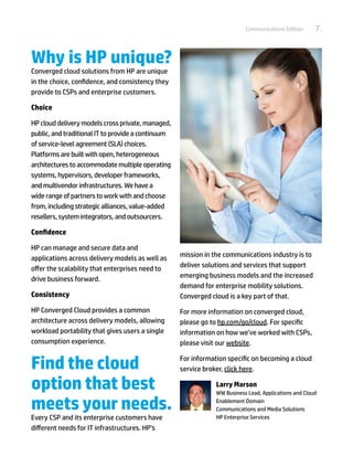 Communications Edition      7.


Why is HP unique?
Converged cloud solutions from HP are unique
in the choice, confidence, and consistency they
provide to CSPs and enterprise customers.

Choice

HP cloud delivery models cross private, managed,
public, and traditional IT to provide a continuum
of service-level agreement (SLA) choices.
Platforms are built with open, heterogeneous
architectures to accommodate multiple operating
systems, hypervisors, developer frameworks,
and multivendor infrastructures. We have a
wide range of partners to work with and choose
from, including strategic alliances, value-added
resellers, system integrators, and outsourcers.

Confidence

HP can manage and secure data and
applications across delivery models as well as      mission in the communications industry is to
offer the scalability that enterprises need to      deliver solutions and services that support
drive business forward.                             emerging business models and the increased
                                                    demand for enterprise mobility solutions.
Consistency                                         Converged cloud is a key part of that.
HP Converged Cloud provides a common                For more information on converged cloud,
architecture across delivery models, allowing       please go to hp.com/go/cloud. For specific
workload portability that gives users a single      information on how we’ve worked with CSPs,
consumption experience.                             please visit our website.


Find the cloud                                      For information specific on becoming a cloud
                                                    service broker, click here.

option that best                                                Larry Marson
                                                                WW Business Lead, Applications and Cloud

meets your needs.                                               Enablement Domain
                                                                Communications and Media Solutions
Every CSP and its enterprise customers have         	           HP Enterprise Services
different needs for IT infrastructures. HP’s
 