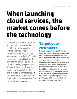 Communications Edition   9.




When launching
cloud services, the
market comes before
the technology
Cloud services are too important
and too rich of a competitive
                                                                               Target your
enabler for business enterprises                                               customers
to treat them as a mere                                                        Cloud service providers typically market to
commodity. That means cloud                                                    small- and medium-sized businesses of fewer
                                                                               than 250 employees. But these customers
service providers shouldn’t market
                                                                               desire the same benefits from cloud services
them as a commodity either, by                                                 as large enterprises do: help to speed
just offering a one-size-fits-all                                              innovation, create organizational agility, and
service at a very low price point.                                             lower costs. That’s part of the reason IDC
Instead, think through a go-to-                                                predicts that SMB spending on cloud in the
                                                                               United States will double in six years, from
market strategy that identifies                                                US $9.8 billion in 2011 to US $20.8 billion in
and markets to a more targeted                                                 20171. Further, because these market layers
customer base. That’s what will                                                have similar needs, offering cloud services
drive higher revenues and profits                                              provides you with the opportunity to move
                                                                               up-market into larger enterprises.
for cloud going forward.



1	
     IDC, “The SMB Cloud Story: An Unexpected Journey,” Chris Chute and Ray Boggs, March 2013
 