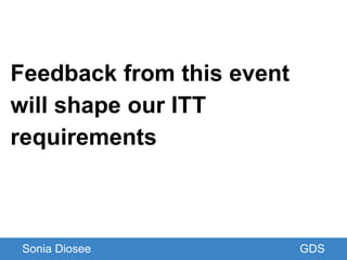 Feedback from this event
will shape our ITT
requirements
Sonia Diosee GDS
 