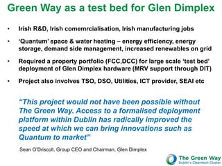 Green Way as a test bed for Glen Dimplex
•   Irish R&D, Irish comemrcialisation, Irish manufacturing jobs

•   ‘Quantum’ space & water heating – energy efficiency, energy
    storage, demand side management, increased renewables on grid

•   Required a property portfolio (FCC,DCC) for large scale ‘test bed’
    deployment of Glen Dimplex hardware (MRV support through DIT)

•   Project also involves TSO, DSO, Utilities, ICT provider, SEAI etc


    “This project would not have been possible without
    The Green Way. Access to a formalised deployment
    platform within Dublin has radically improved the
    speed at which we can bring innovations such as
    Quantum to market”
    Sean O’Driscoll, Group CEO and Chairman, Glen Dimplex
 