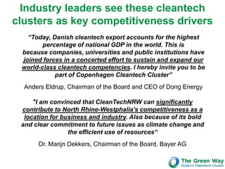 Industry leaders see these cleantech
clusters as key competitiveness drivers
   “Today, Danish cleantech export accounts for the highest
        percentage of national GDP in the world. This is
 because companies, universities and public institutions have
 joined forces in a concerted effort to sustain and expand our
 world-class cleantech competencies. I hereby invite you to be
            part of Copenhagen Cleantech Cluster”
  Anders Eldrup, Chairman of the Board and CEO of Dong Energy

     "I am convinced that CleanTechNRW can significantly
 contribute to North Rhine-Westphalia's competitiveness as a
  location for business and industry. Also because of its bold
 and clear commitment to future issues as climate change and
                 the efficient use of resources“
      Dr. Marijn Dekkers, Chairman of the Board, Bayer AG
 