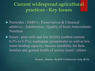 Current widespread agricultural
practices - Key Issues
 Pesticides ; GMO’s ; Preservatives & Chemical
additives ; Adulteration ; Quality of food; Antioxidants;
Nutrition
 Issues : poor soils and low fertility (carbon content
0.2% to 0.5%); inadequate groundwater as well as low
water holding capacity; Income instability for farm
families and general health of society (rural / urban)
 