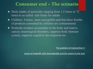 Consumer end – The scenario
 Daily intake of pesticides ranging from 1.5 times to 72
times to so called safe limits for adults
 Children 4 times more susceptible and that three fourths
of products consumed by children are contaminated
 Pesticide residues accumulate in the body and lead to
cancer, neurological disorders, suppress body immune
system, suppress cognitive development etc.
The problem of malnutrition !!
Issues of tradeoffs with food security and the means to the end.
 