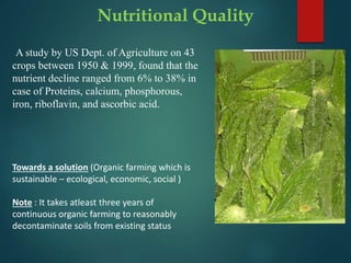 Nutritional Quality
A study by US Dept. of Agriculture on 43
crops between 1950 & 1999, found that the
nutrient decline ranged from 6% to 38% in
case of Proteins, calcium, phosphorous,
iron, riboflavin, and ascorbic acid.
Towards a solution (Organic farming which is
sustainable – ecological, economic, social )
Note : It takes atleast three years of
continuous organic farming to reasonably
decontaminate soils from existing status
 