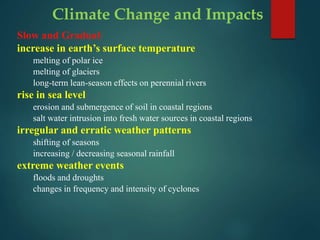 Climate Change and Impacts
Slow and Gradual:
increase in earth’s surface temperature
melting of polar ice
melting of glaciers
long-term lean-season effects on perennial rivers
rise in sea level
erosion and submergence of soil in coastal regions
salt water intrusion into fresh water sources in coastal regions
irregular and erratic weather patterns
shifting of seasons
increasing / decreasing seasonal rainfall
extreme weather events
floods and droughts
changes in frequency and intensity of cyclones
 