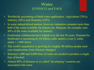 • Worldwide accounting of fresh water application : Agriculture (70%);
Industry (20%) and Domestic (10%)
• In some industrialized nations, however, industries consume more than
half of the water available for human use. Belgium, for example, uses
80% of the water available for industry.
• Freshwater withdrawals have tripled over the last 50 years. Demand for
freshwater is increasing by 64 billion cubic meters a year (1 cubic
meter = 1,000 liters)
• The world’s population is growing by roughly 80 million people each
year (implications from lifestyle changes)
• Between 1,000 and 4,000 litres of water are needed to produce a single
litre of biofuel.
• Almost 80% of diseases in so called "developing" countries are
associated with water
Water
(UNESCO and FAO)
 