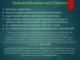 Industrialisation and Clusters
 Mechanism: Agglomeration
 Purpose: Geographical distribution and balanced development
 Logic: Externality/spillovers and Economies of Scale/Scope
 Types of clusters: differ from one another depending upon history of
emergence, nature of product, markets, organisation of production etc.
 No. of Industrial Clusters in the world = More than 1.2 Lakh
 No. of Industrial Clusters in India (and Mahalanobis Plan) = more than 6400
“Clusters are a geographically proximate group of interconnected companies and
associated institutions in a particular field linked by commonalities and
complementarities. Clusters encompass a array of linked industries and other entities
important to competition …including governmental and other institutions – such as
universities, standard setting agencies, think tanks, vocational training providers and trade
associations” Porter (1998)
…geographically bounded concentration of similar, related or complementary businesses,
with active channels for business transactions, communications and dialogue, that share
specialized infrastructure, labour markets and services, and that are faced with common
opportunities and threats.” Rosenfeld (1997)
 