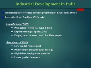 Industrial Development in India
 Industrial policy oriented towards promotion of SMEs since 1950’s.
 Presently 11 to 12 million SMEs exist
Contribution of SMEs
 Production worth Rs. 5,275 billion
 Export earnings: approx 35%
 Employment to more than 15 million people.
Advantages of SMEs
 Low capital requirement
 Promotion of indigenous technology
 High labor employment potential
 Lower production costs
 