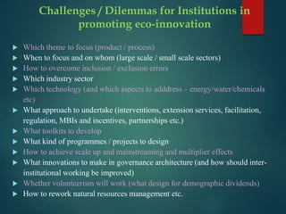 Challenges / Dilemmas for Institutions in
promoting eco-innovation
 Which theme to focus (product / process)
 When to focus and on whom (large scale / small scale sectors)
 How to overcome inclusion / exclusion errors
 Which industry sector
 Which technology (and which aspects to adddress – energy/water/chemicals
etc)
 What approach to undertake (interventions, extension services, facilitation,
regulation, MBIs and incentives, partnerships etc.)
 What toolkits to develop
 What kind of programmes / projects to design
 How to achieve scale up and mainstreaming and multiplier effects
 What innovations to make in governance architecture (and how should inter-
institutional working be improved)
 Whether volunteerism will work (what design for demographic dividends)
 How to rework natural resources management etc.
 