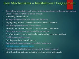 Key Mechanisms – Institutional Engagement
 Technology upgradation and waste minimisation/cleaner production support and
Clean Technology Demonstration projects
 Promoting collaborations
 Setting criteria towards eco-labels and databases
 Highlighting features / benchmarks across labels/databases
 Facilitating establishment of eco-metrics
 Visibility for citizens / experts via seminars and conferences
 Green procurement and green retailing promotion
 Eco-Innovation literature and analytics (including consumer studies)
 Enabling eco-products trade
 Guiding eco-finance development
 Addressing harmonisation of eco-labels / databases
 Facilitating eco-industrial parks
 Proposing principles towards green growth / green economy
 Other linked facilitations, including checking green washing etc
 