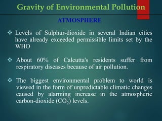 ATMOSPHERE
 Levels of Sulphur-dioxide in several Indian cities
have already exceeded permissible limits set by the
WHO
 About 60% of Calcutta's residents suffer from
respiratory diseases because of air pollution.
 The biggest environmental problem to world is
viewed in the form of unpredictable climatic changes
caused by alarming increase in the atmospheric
carbon-dioxide (CO2) levels.
Gravity of Environmental Pollution
 