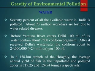 WATER
 Seventy percent of all the available water in India is
polluted. About 73 million workdays are lost due to
water related diseases.
.
 Before Yamuna River enters Delhi 100 ml of its
water contain about 7500 coliform organism. After it
received Delhi's wastewater the coliform count to
24,000,000 (=24 million) per 100 ml.
 In a 158-km stretch of the Hooghly, the average
annual yield of fish in the unpolluted and polluted
zones is 719.25 and 124.94 tonnes respectively.
Gravity of Environmental Pollution
 