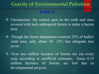 FOREST
 Cherapunjee- the wettest spot on the earth and once
covered with lush subtropical forests is today a barren
area.
 Though the forest department controls 23% of India's
total area, only about 10- 12% has adequate tree
cover.
 Over one million hectares of forests are cut every
year, according to unofficial estimates. Some 0.15
million hectares of forests are lost due to
developmental projects.
Gravity of Environmental Pollution
 