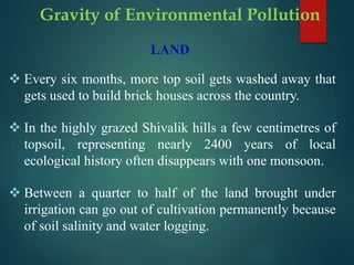 LAND
 Every six months, more top soil gets washed away that
gets used to build brick houses across the country.
 In the highly grazed Shivalik hills a few centimetres of
topsoil, representing nearly 2400 years of local
ecological history often disappears with one monsoon.
 Between a quarter to half of the land brought under
irrigation can go out of cultivation permanently because
of soil salinity and water logging.
Gravity of Environmental Pollution
 