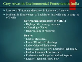  Less no. of Enforcing Manpower in Regulatory Agencies
 Problems in Enforcement of Legislation 'in SME's due to large- no
of SME's
Environmental problems of SME'S:
 High specific waste generation
 Clustering of Units
 High wastage of resources
Due to:
 Lack of Resources
 Use of Obsolete Technology
 Labor Oriented Technology
 Lack of Access to New/ Emerging Technology
 Lack of Common Infrastructure
 Resistance to Change/ Attitudinal Aspects
 Lack of Technical Know-how
Grey Areas in Environmental Protection in India
 