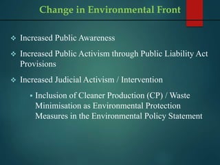  Increased Public Awareness
 Increased Public Activism through Public Liability Act
Provisions
 Increased Judicial Activism / Intervention
 Inclusion of Cleaner Production (CP) / Waste
Minimisation as Environmental Protection
Measures in the Environmental Policy Statement
Change in Environmental Front
 