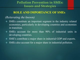 Pollution Prevention in SMEs:
Issues and Strategies
ROLE AND IMPORTANCE OF SMEs
(Reiterating the known)
 SMEs constitute an important segment in the industry related
economies, particularly in developing countries and economies
in transition.
 SMEs account for more than 90% of industrial units in
developing countries.
 SME's contribute a major share in industrial GDP and exports.
 SMEs also account for a major share in industrial pollution.
 