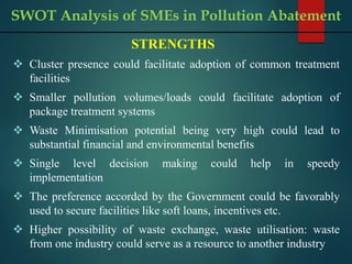 STRENGTHS
 Cluster presence could facilitate adoption of common treatment
facilities
 Smaller pollution volumes/loads could facilitate adoption of
package treatment systems
 Waste Minimisation potential being very high could lead to
substantial financial and environmental benefits
 Single level decision making could help in speedy
implementation
 The preference accorded by the Government could be favorably
used to secure facilities like soft loans, incentives etc.
 Higher possibility of waste exchange, waste utilisation: waste
from one industry could serve as a resource to another industry
SWOT Analysis of SMEs in Pollution Abatement
 