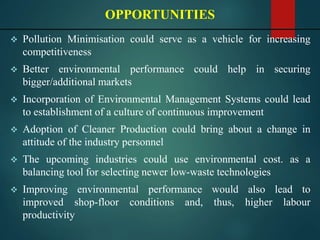  Pollution Minimisation could serve as a vehicle for increasing
competitiveness
 Better environmental performance could help in securing
bigger/additional markets
 Incorporation of Environmental Management Systems could lead
to establishment of a culture of continuous improvement
 Adoption of Cleaner Production could bring about a change in
attitude of the industry personnel
 The upcoming industries could use environmental cost. as a
balancing tool for selecting newer low-waste technologies
 Improving environmental performance would also lead to
improved shop-floor conditions and, thus, higher labour
productivity
OPPORTUNITIES
 