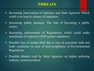  Increasing intervention of Judiciary and State Agencies Which
could even lead to closure of industries
 Increasing public pressure: The fear of becoming a public
enemy
 Increasing enforcement of Regulations which could make
installation of expensive EOP system mandatory
 Possible loss of market both due to loss of consumer faith and
trade conditions in case of non-compliance of Environmental
Regulations
 Possible blanket curb by State Agencies on higher polluting
industry sectors/products
THREATS
 