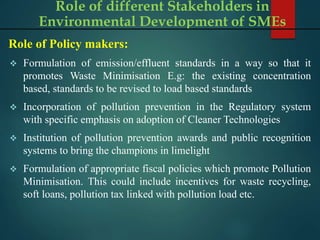 Role of Policy makers:
 Formulation of emission/effluent standards in a way so that it
promotes Waste Minimisation E.g: the existing concentration
based, standards to be revised to load based standards
 Incorporation of pollution prevention in the Regulatory system
with specific emphasis on adoption of Cleaner Technologies
 Institution of pollution prevention awards and public recognition
systems to bring the champions in limelight
 Formulation of appropriate fiscal policies which promote Pollution
Minimisation. This could include incentives for waste recycling,
soft loans, pollution tax linked with pollution load etc.
Role of different Stakeholders in
Environmental Development of SMEs
 