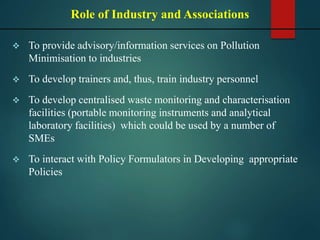  To provide advisory/information services on Pollution
Minimisation to industries
 To develop trainers and, thus, train industry personnel
 To develop centralised waste monitoring and characterisation
facilities (portable monitoring instruments and analytical
laboratory facilities) which could be used by a number of
SMEs
 To interact with Policy Formulators in Developing appropriate
Policies
Role of Industry and Associations
 