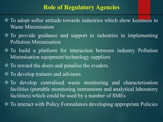  To adopt softer attitude towards industries which show keenness in
Waste Minimisation
 To provide guidance and support to industries in implementing
Pollution Minimisation
 To build a platform for interaction between industry Pollution
Minimisation equipment/technology suppliers
 To reward the doers and penalise the evaders.
 To develop trainers and advisors
 To develop centralised waste monitoring and characterisation
facilities (portable monitoring instruments and analytical laboratory
facilities) which could be used by a number of SMEs
 To interact with Policy Formulators developing appropriate Policies
Role of Regulatory Agencies
 