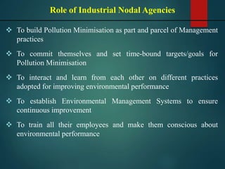  To build Pollution Minimisation as part and parcel of Management
practices
 To commit themselves and set time-bound targets/goals for
Pollution Minimisation
 To interact and learn from each other on different practices
adopted for improving environmental performance
 To establish Environmental Management Systems to ensure
continuous improvement
 To train all their employees and make them conscious about
environmental performance
Role of Industrial Nodal Agencies
 