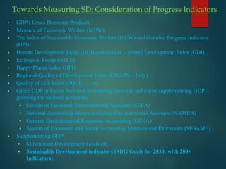 Towards Measuring SD: Consideration of Progress Indicators
• GDP ( Gross Domestic Product)
• Measure of Economic Welfare (MEW)
• The Index of Sustainable Economic Welfare (ISEW) and Genuine Progress Indicator
(GPI)
• Human Development Index (HDI) and Gender – related Development Index (GDI)
• Ecological Footprint (EF)
• Happy Planet Index (HPI)
• Regional Quality of Development Index (QUARS – Italy)
• Quality of Life Index (PQLI) …. etc.
• Green GDP or Green National Accounting (towards indicators supplementing GDP –
greening the national accounts)
 System of Economic Environmental Accounts (SEEA)
 National Accounting Matrix including Environmental Accounts (NAMEA)
 German Environmental Economic Accounting (GEEA)
 System of Economic and Social Accounting Matrices and Extensions (SESAME)
• Supplementing GDP
 Millennium Development Goals etc.
 Sustainable Development indicators (SDG Goals for 2030; with 200+
Indicators)
 