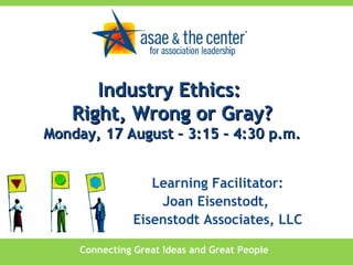Connecting Great Ideas and Great People Learning Facilitator: Joan Eisenstodt,  Eisenstodt Associates, LLC Industry Ethics:  Right, Wrong or Gray? Monday, 17 August – 3:15 – 4:30 p.m. 