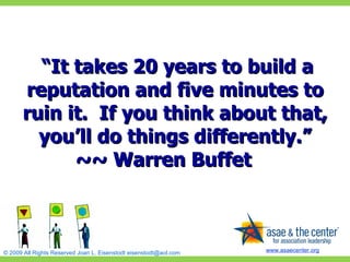   “ It takes 20 years to build a reputation and five minutes to ruin it.  If you think about that, you’ll do things differently.” ~~ Warren Buffet         