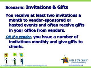 Scenario:  Invitations & Gifts You receive at least two invitations a month to vendor-sponsored or hosted events and often receive gifts in your office from vendors.   OR if a vendor ,   you issue a number of invitations monthly and give gifts to clients. 