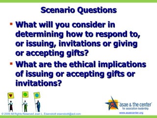 Scenario Questions What will you consider in determining how to respond to, or issuing, invitations or giving or accepting gifts? What are the ethical implications of issuing or accepting gifts or invitations? 