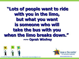 “ Lots of people want to ride with you in the limo,  but what you want  is someone who will  take the bus with you  when the limo breaks down.”   ~~ Oprah Winfrey 