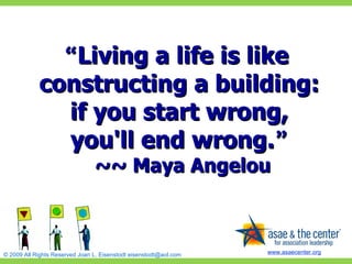 “ Living a life is like constructing a building:  if you start wrong,  you'll end wrong. ”   ~~ Maya Angelou 