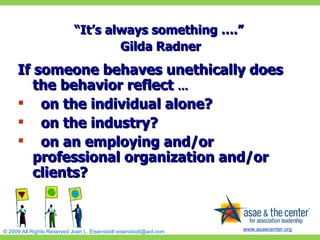 “ It’s always something ….”  Gilda Radner If someone behaves unethically does the behavior reflect  … on the individual alone? on the industry? on an employing and/or professional organization and/or clients? 