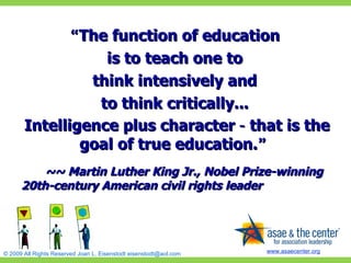 “ The function of education  is to teach one to  think intensively and  to think critically...  Intelligence plus character  –  that is the goal of true education. ”   ~~ Martin Luther King Jr., Nobel Prize-winning 20th-century American civil rights leader 